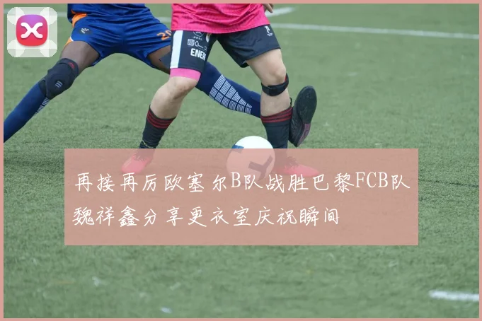 再接再厉欧塞尔B队战胜巴黎FCB队魏祥鑫分享更衣室庆祝瞬间